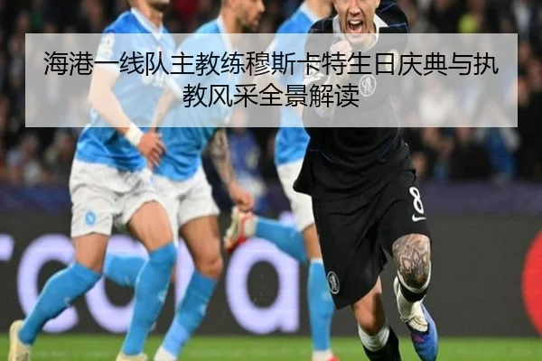 海港一线队主教练穆斯卡特生日庆典与执教风采全景解读